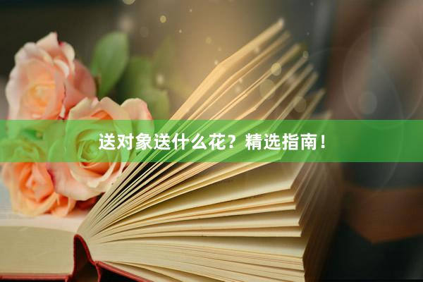 送对象送什么花?精选指南!