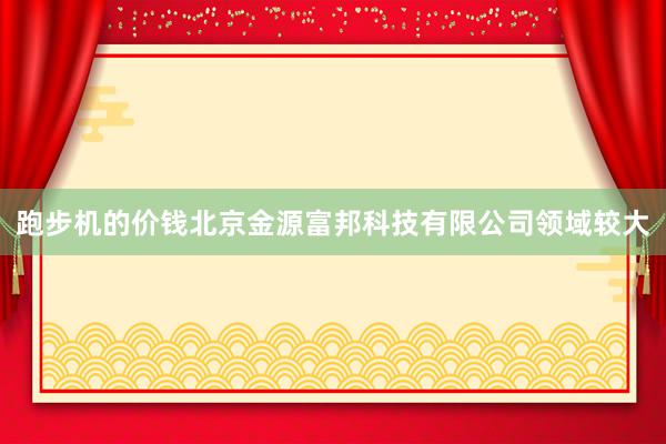 跑步机的价钱北京金源富邦科技有限公司领域较大