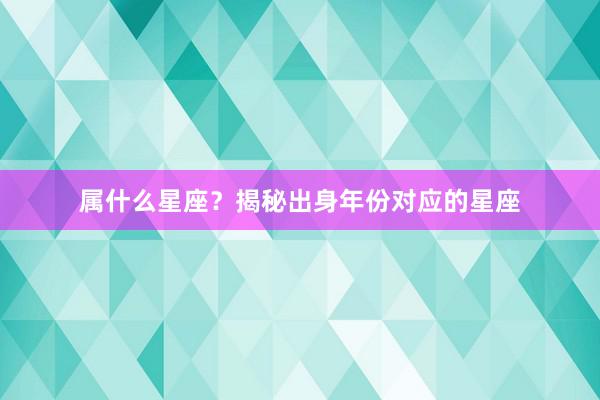 属什么星座？揭秘出身年份对应的星座
